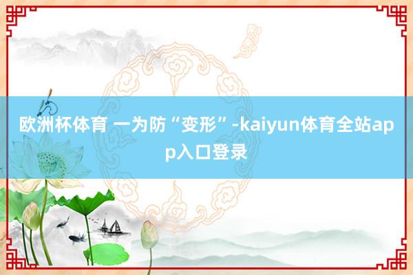 欧洲杯体育 　　一为防“变形”-kaiyun体育全站app入口登录