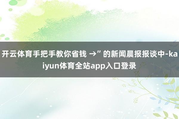 开云体育手把手教你省钱 →”的新闻晨报报谈中-kaiyun体育全站app入口登录