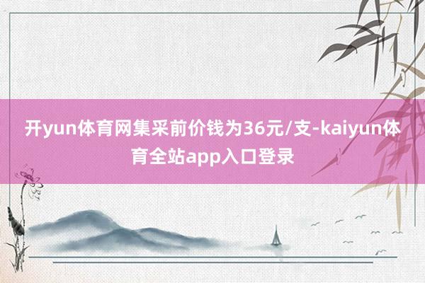 开yun体育网集采前价钱为36元/支-kaiyun体育全站app入口登录