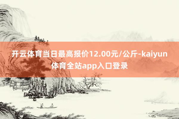 开云体育当日最高报价12.00元/公斤-kaiyun体育全站app入口登录