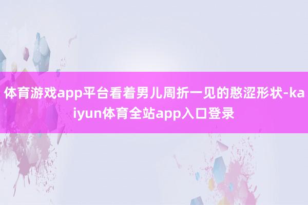 体育游戏app平台看着男儿周折一见的憨涩形状-kaiyun体育全站app入口登录