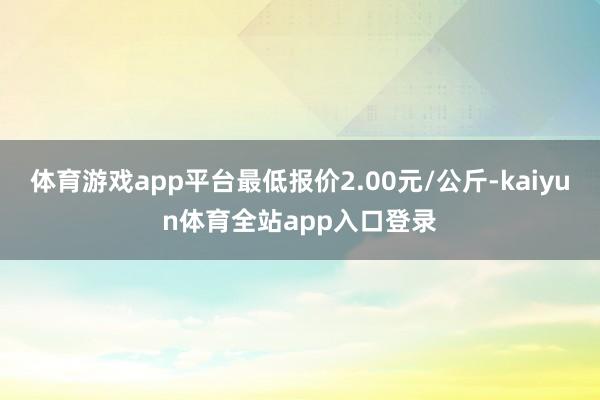 体育游戏app平台最低报价2.00元/公斤-kaiyun体育全站app入口登录