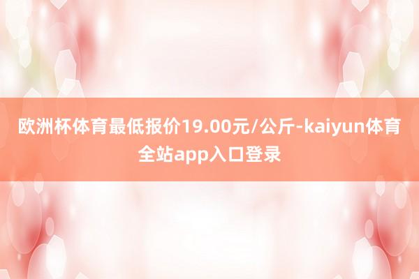 欧洲杯体育最低报价19.00元/公斤-kaiyun体育全站app入口登录