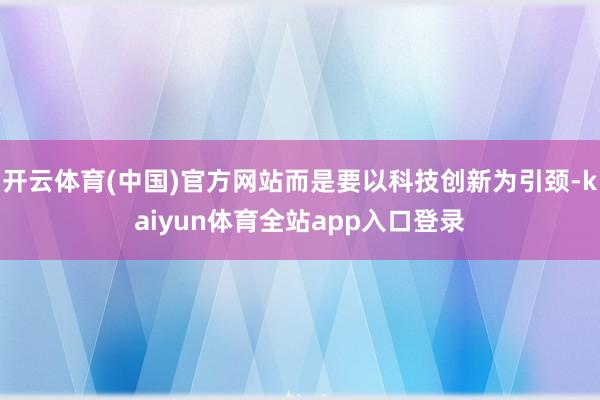 开云体育(中国)官方网站而是要以科技创新为引颈-kaiyun体育全站app入口登录