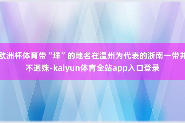 欧洲杯体育带“垟”的地名在温州为代表的浙南一带并不迥殊-kaiyun体育全站app入口登录