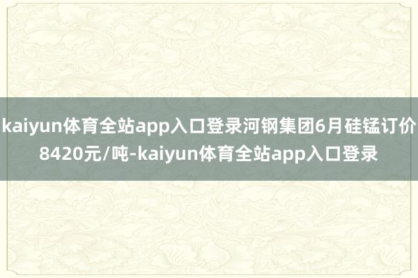 kaiyun体育全站app入口登录河钢集团6月硅锰订价8420元/吨-kaiyun体育全站app入口登录