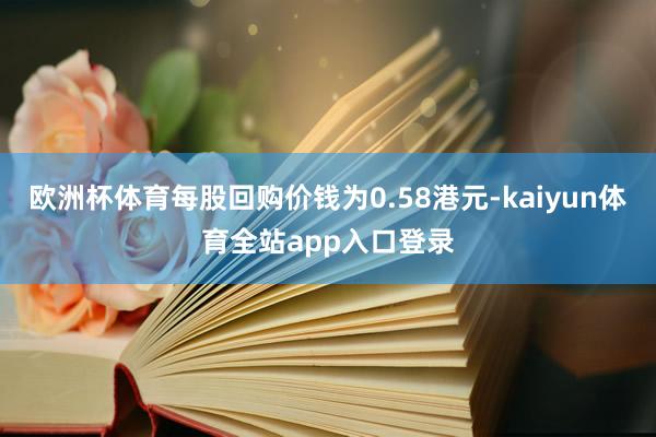 欧洲杯体育每股回购价钱为0.58港元-kaiyun体育全站app入口登录