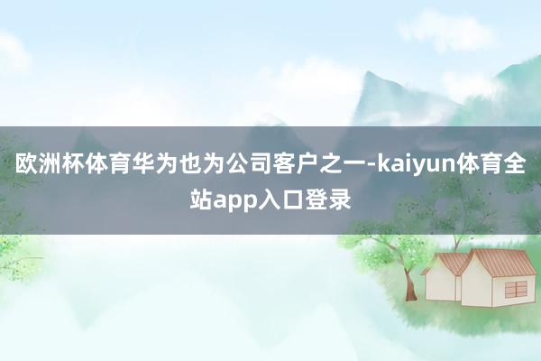 欧洲杯体育华为也为公司客户之一-kaiyun体育全站app入口登录