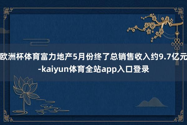 欧洲杯体育富力地产5月份终了总销售收入约9.7亿元-kaiyun体育全站app入口登录