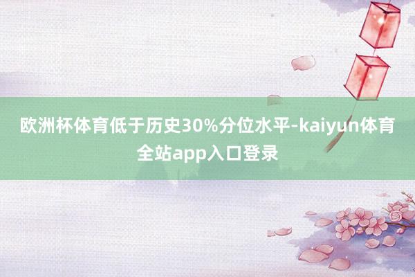 欧洲杯体育低于历史30%分位水平-kaiyun体育全站app入口登录