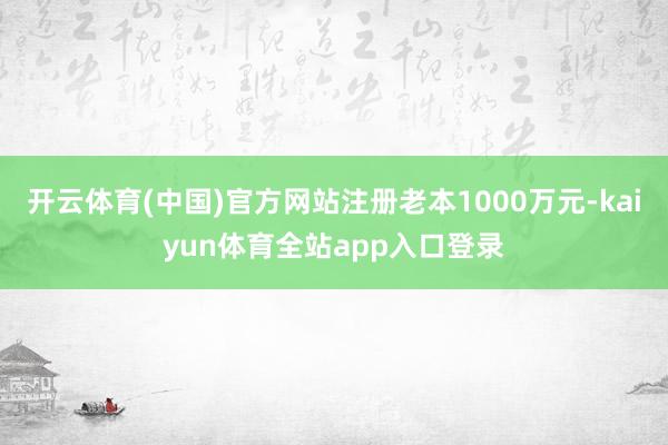 开云体育(中国)官方网站注册老本1000万元-kaiyun体育全站app入口登录