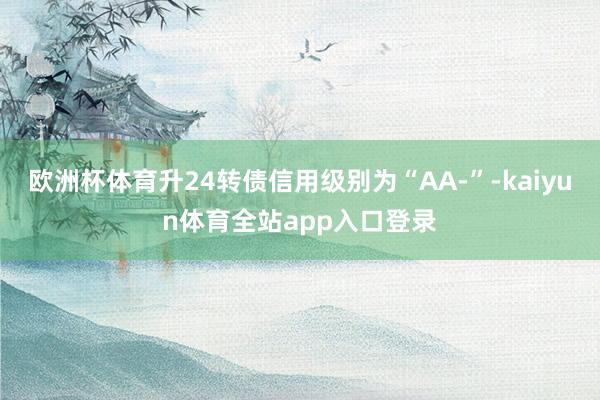 欧洲杯体育升24转债信用级别为“AA-”-kaiyun体育全站app入口登录