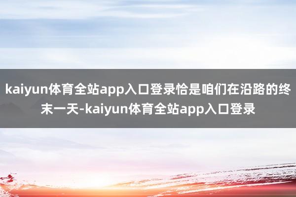 kaiyun体育全站app入口登录恰是咱们在沿路的终末一天-kaiyun体育全站app入口登录