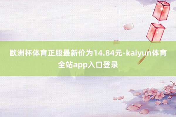 欧洲杯体育正股最新价为14.84元-kaiyun体育全站app入口登录