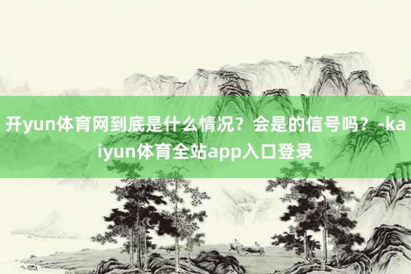 开yun体育网到底是什么情况？会是的信号吗？-kaiyun体育全站app入口登录