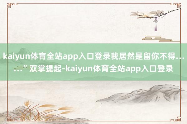 kaiyun体育全站app入口登录我居然是留你不得……”双掌提起-kaiyun体育全站app入口登录