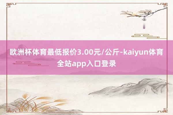 欧洲杯体育最低报价3.00元/公斤-kaiyun体育全站app入口登录