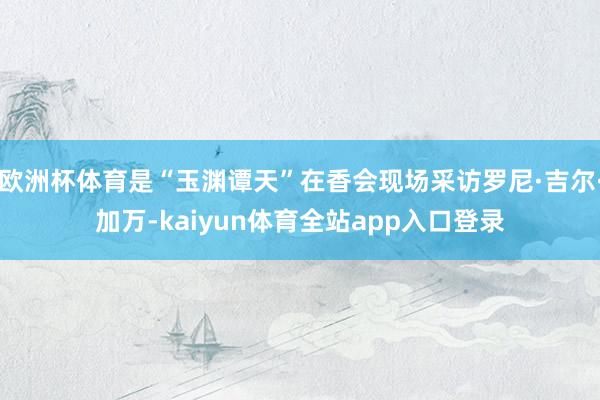 欧洲杯体育是“玉渊谭天”在香会现场采访罗尼·吉尔·加万-kaiyun体育全站app入口登录