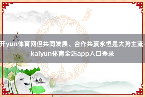 开yun体育网但共同发展、合作共赢永恒是大势主流-kaiyun体育全站app入口登录