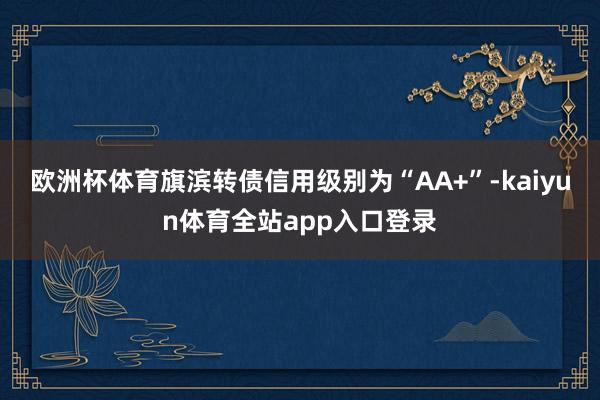 欧洲杯体育旗滨转债信用级别为“AA+”-kaiyun体育全站app入口登录