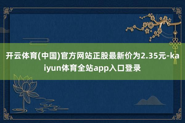 开云体育(中国)官方网站正股最新价为2.35元-kaiyun体育全站app入口登录