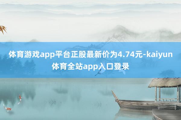 体育游戏app平台正股最新价为4.74元-kaiyun体育全站app入口登录