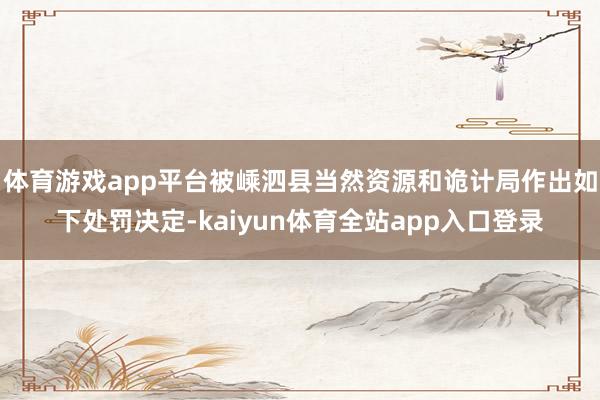 体育游戏app平台被嵊泗县当然资源和诡计局作出如下处罚决定-kaiyun体育全站app入口登录