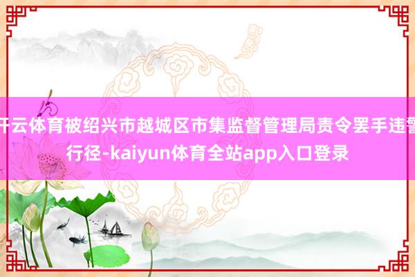 开云体育被绍兴市越城区市集监督管理局责令罢手违警行径-kaiyun体育全站app入口登录