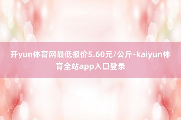 开yun体育网最低报价5.60元/公斤-kaiyun体育全站app入口登录