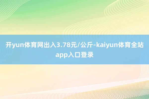 开yun体育网出入3.78元/公斤-kaiyun体育全站app入口登录