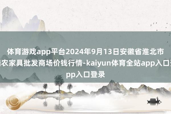 体育游戏app平台2024年9月13日安徽省淮北市中瑞农家具批发商场价钱行情-kaiyun体育全站app入口登录