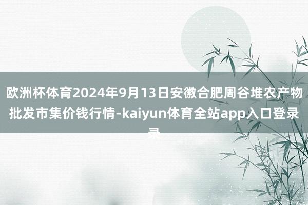 欧洲杯体育2024年9月13日安徽合肥周谷堆农产物批发市集价钱行情-kaiyun体育全站app入口登录