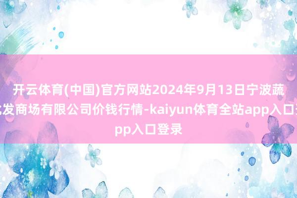 开云体育(中国)官方网站2024年9月13日宁波蔬菜批发商场有限公司价钱行情-kaiyun体育全站app入口登录