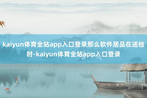 kaiyun体育全站app入口登录那么软件居品在送检时-kaiyun体育全站app入口登录