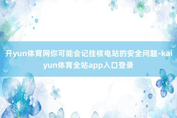 开yun体育网你可能会记挂核电站的安全问题-kaiyun体育全站app入口登录