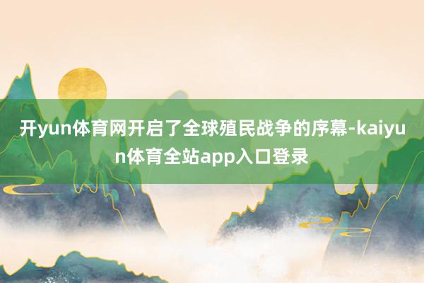 开yun体育网开启了全球殖民战争的序幕-kaiyun体育全站app入口登录