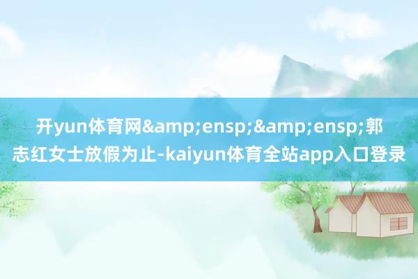 开yun体育网&ensp;&ensp;郭志红女士放假为止-kaiyun体育全站app入口登录