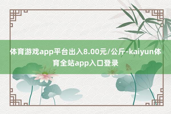 体育游戏app平台出入8.00元/公斤-kaiyun体育全站app入口登录