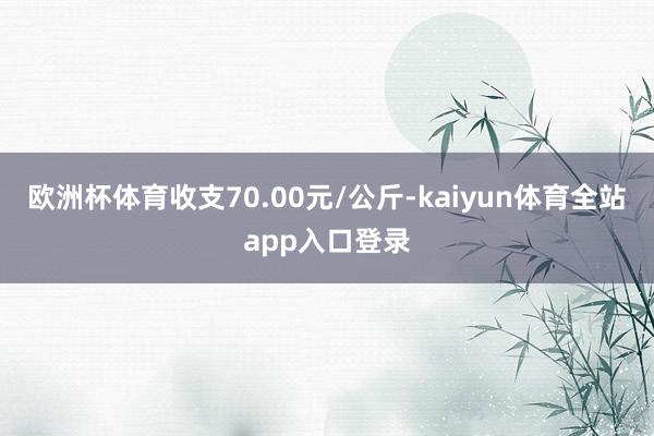 欧洲杯体育收支70.00元/公斤-kaiyun体育全站app入口登录