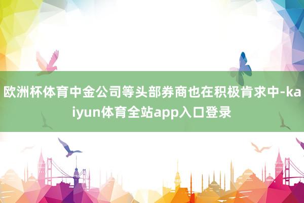 欧洲杯体育中金公司等头部券商也在积极肯求中-kaiyun体育全站app入口登录