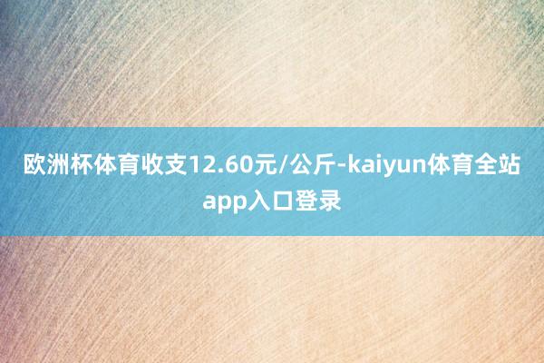 欧洲杯体育收支12.60元/公斤-kaiyun体育全站app入口登录