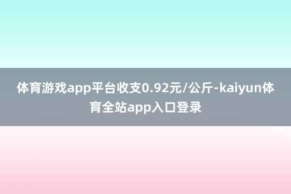 体育游戏app平台收支0.92元/公斤-kaiyun体育全站app入口登录