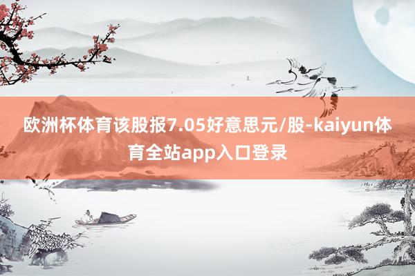 欧洲杯体育该股报7.05好意思元/股-kaiyun体育全站app入口登录