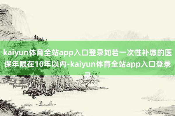 kaiyun体育全站app入口登录如若一次性补缴的医保年限在10年以内-kaiyun体育全站app入口登录