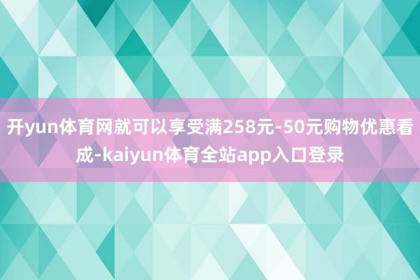 开yun体育网就可以享受满258元-50元购物优惠看成-kaiyun体育全站app入口登录