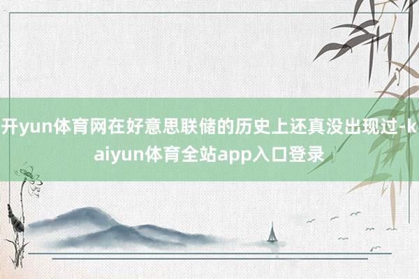 开yun体育网在好意思联储的历史上还真没出现过-kaiyun体育全站app入口登录