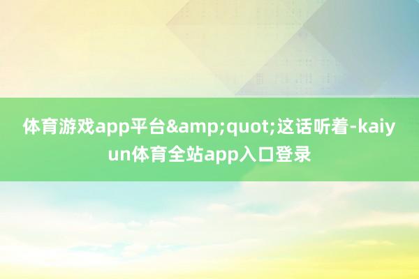 体育游戏app平台&quot;这话听着-kaiyun体育全站app入口登录