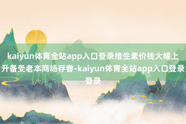 kaiyun体育全站app入口登录维生素价钱大幅上升备受老本商场存眷-kaiyun体育全站app入口登录