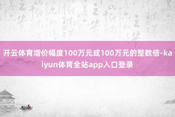 开云体育增价幅度100万元或100万元的整数倍-kaiyun体育全站app入口登录