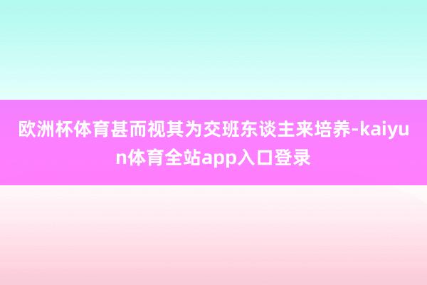 欧洲杯体育甚而视其为交班东谈主来培养-kaiyun体育全站app入口登录